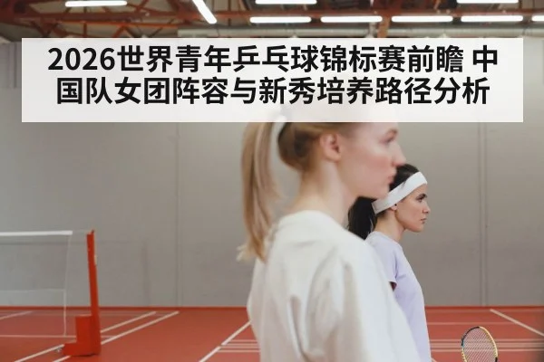 2026世界青年乒乓球锦标赛前瞻 中国队女团阵容与新秀培养路径分析